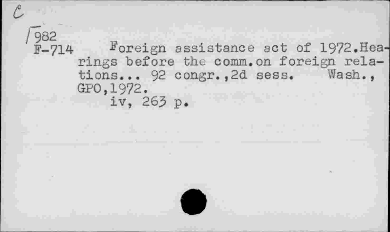 ﻿/9S2
F_714 -Eoreign assistance act of 1972.Hea rings before the comm.on foreign relations... 92 congr.,2d sess. Wash., GPO,1972.
iv, 263 p.